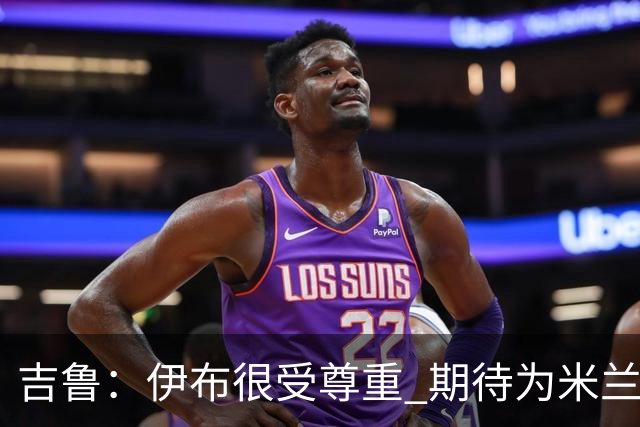 吉鲁：伊布很受尊重 期待为米兰取得伟大的成就